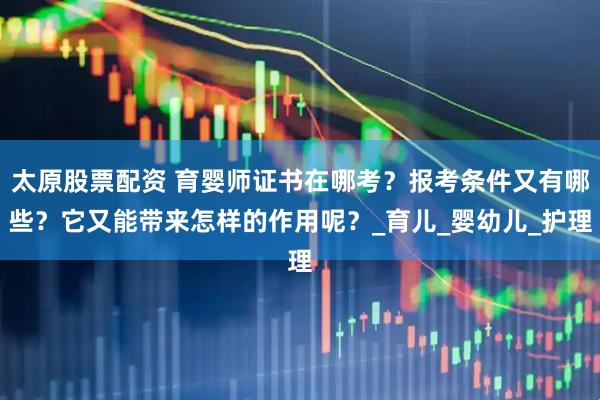 太原股票配资 育婴师证书在哪考？报考条件又有哪些？它又能带来怎样的作用呢？_育儿_婴幼儿_护理