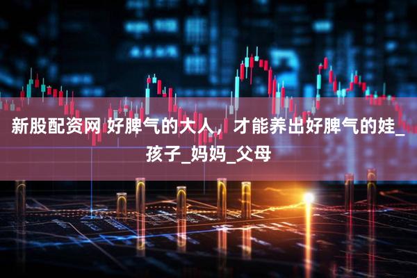 新股配资网 好脾气的大人，才能养出好脾气的娃_孩子_妈妈_父母