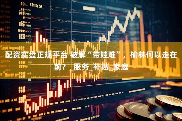配资实盘正规平台 破解“带娃难”，榆林何以走在前？_服务_补贴_家庭