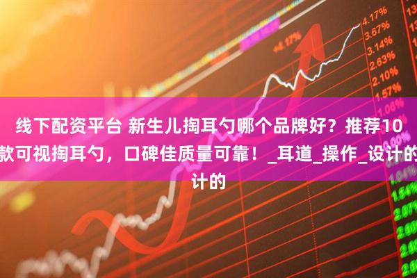 线下配资平台 新生儿掏耳勺哪个品牌好？推荐10款可视掏耳勺，口碑佳质量可靠！_耳道_操作_设计的