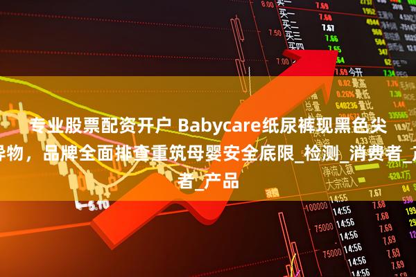 专业股票配资开户 Babycare纸尿裤现黑色尖锐异物，品牌全面排查重筑母婴安全底限_检测_消费者_产品