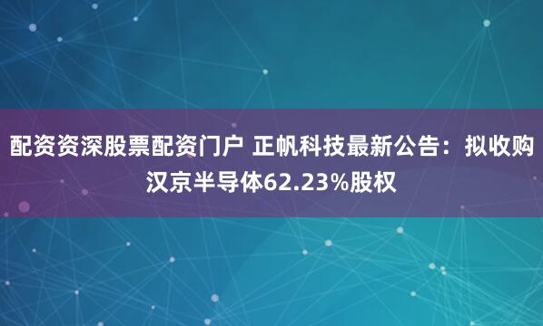 配资资深股票配资门户 正帆科技最新公告：拟收购汉京半导体62.23%股权