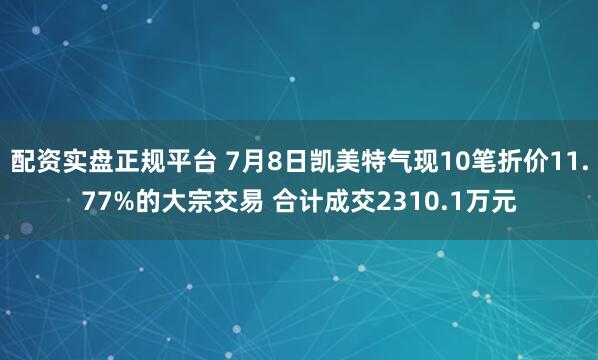 配资实盘正规平台 7月8日凯美特气现10笔折价11.77%的大宗交易 合计成交2310.1万元