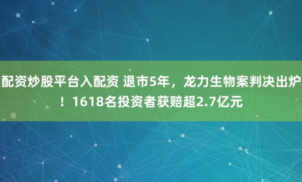 配资炒股平台入配资 退市5年，龙力生物案判决出炉！1618名投资者获赔超2.7亿元