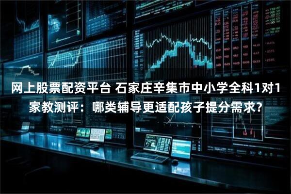 网上股票配资平台 石家庄辛集市中小学全科1对1家教测评：哪类辅导更适配孩子提分需求？