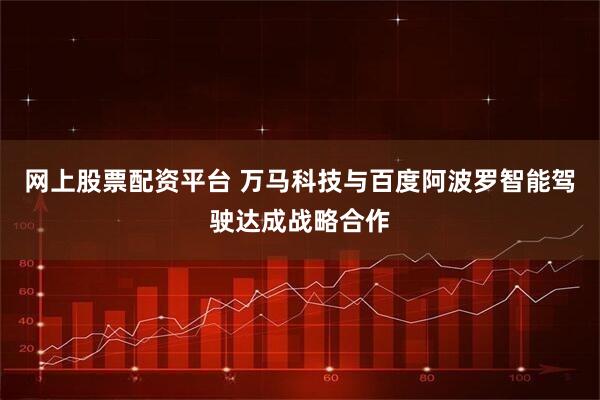 网上股票配资平台 万马科技与百度阿波罗智能驾驶达成战略合作