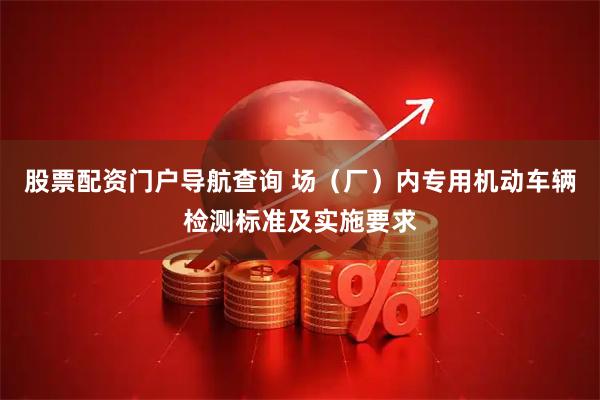 股票配资门户导航查询 场（厂）内专用机动车辆检测标准及实施要求