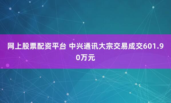 网上股票配资平台 中兴通讯大宗交易成交601.90万元