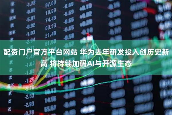 配资门户官方平台网站 华为去年研发投入创历史新高 将持续加码AI与开源生态