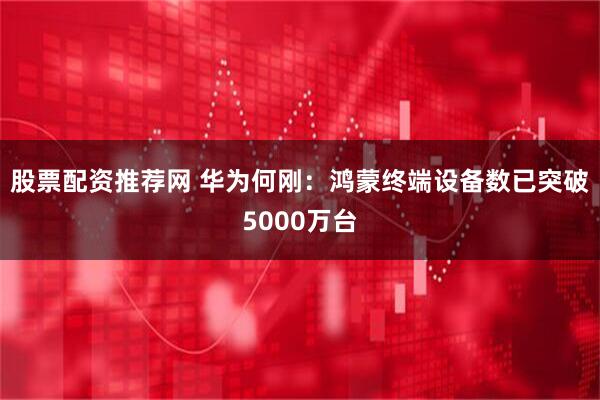 股票配资推荐网 华为何刚：鸿蒙终端设备数已突破5000万台