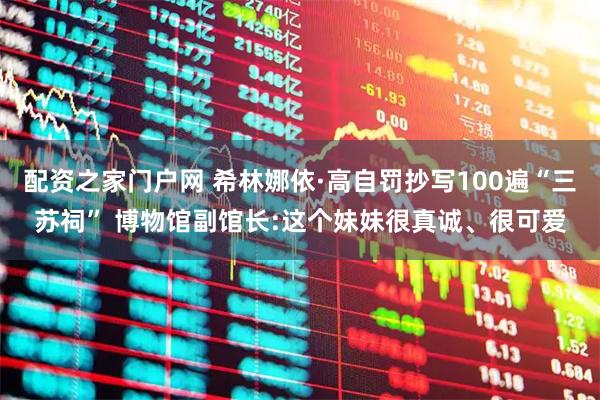 配资之家门户网 希林娜依·高自罚抄写100遍“三苏祠” 博物馆副馆长:这个妹妹很真诚、很可爱