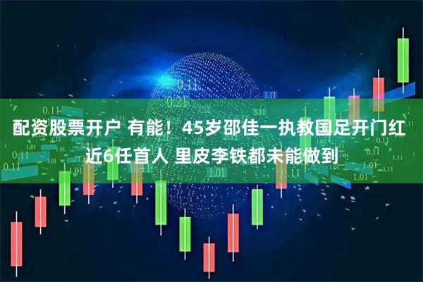 配资股票开户 有能！45岁邵佳一执教国足开门红 近6任首人 里皮李铁都未能做到
