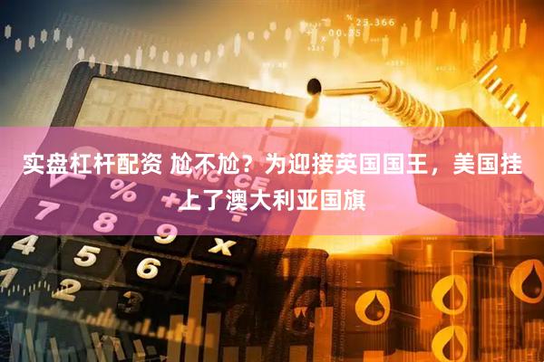 实盘杠杆配资 尬不尬？为迎接英国国王，美国挂上了澳大利亚国旗